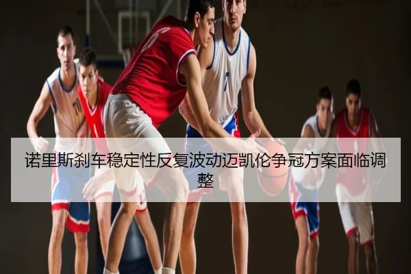 诺里斯刹车稳定性反复波动迈凯伦争冠方案面临调整